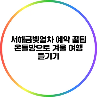 서해금빛열차 예약 꿀팁: 온돌방으로 겨울 여행 즐기기