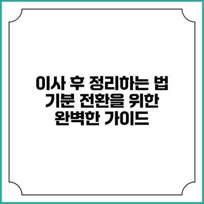 이사 후 정리하는 법: 기분 전환을 위한 완벽한 가이드